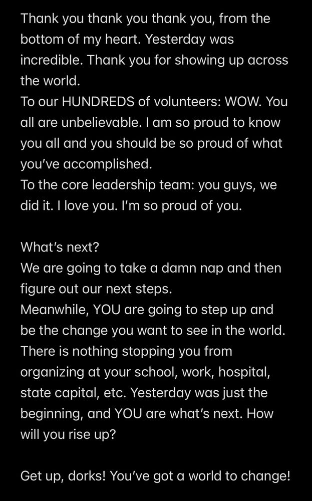 Thank you thank you thank you, from the bottom of my heart. Yesterday was incredible. Thank you for showing up across the world. 
To our HUNDREDS of volunteers: WOW. You all are unbelievable. I am so proud to know you all and you should be so proud of what you’ve accomplished. 
To the core leadership team: you guys, we did it. I love you. I’m so proud of you. 

What’s next? 
We are going to take a damn nap and then figure out our next steps. 
Meanwhile, YOU are going to step up and be the change you want to see in the world. There is nothing stopping you from organizing at your school, work, hospital, state capital, etc. Yesterday was just the beginning, and YOU are what’s next. How will you rise up?

Get up, dorks! You’ve got a world to change! 
