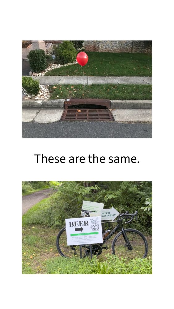 The image is divided into two parts. The top half shows a red balloon tied to a storm drain on a residential street. This is a reference to the horror movie “It,” where a red balloon symbolizes danger and the presence of a lurking threat in the sewers.

The bottom half of the image shows a black road bike parked beside a wooded trail. Several signs are attached to the bike, prominently featuring the word “BEER” with an arrow pointing to the right. One of the other signs says “REFUEL NATURALLY,” advertising snacks and drinks nearby.

Between the two images is a caption in large black text: “These are the same.”

The juxtaposition is humorous and ironic. It compares the ominous red balloon above the storm drain (a lure into danger) with cheerful signage pointing toward beer and refreshments (a lure for cyclists or hikers), suggesting both are traps in their own way.