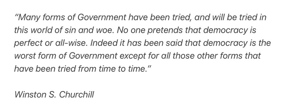 Winston S. Churchill:  “Many forms of Government have been tried, and will be tried in this world of sin and woe. No one pretends that democracy is perfect or all-wise. Indeed it has been said that democracy is the worst form of Government except for all those other forms that have been tried from time to time.”