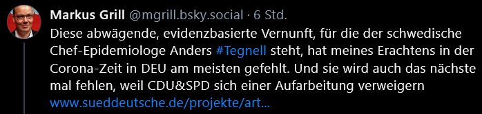 Screenshot von einem Bluesky-Post von Markus Grill mit dem Handle @mgrill.bsky.social. 
Inhalt: 
Diese abwägende, evidenzbasierte Vernunft, für die der schwedische Chef-Epidemiologe Anders #Tegnell steht, hat meines Erachtens in der Corona-Zeit in DEU am meisten gefehlt. Und sie wird auch das nächste mal fehlen, weil CDU&SPD sich einer Aufarbeitung verweigern
www.sueddeutsche.de/projekte/art...