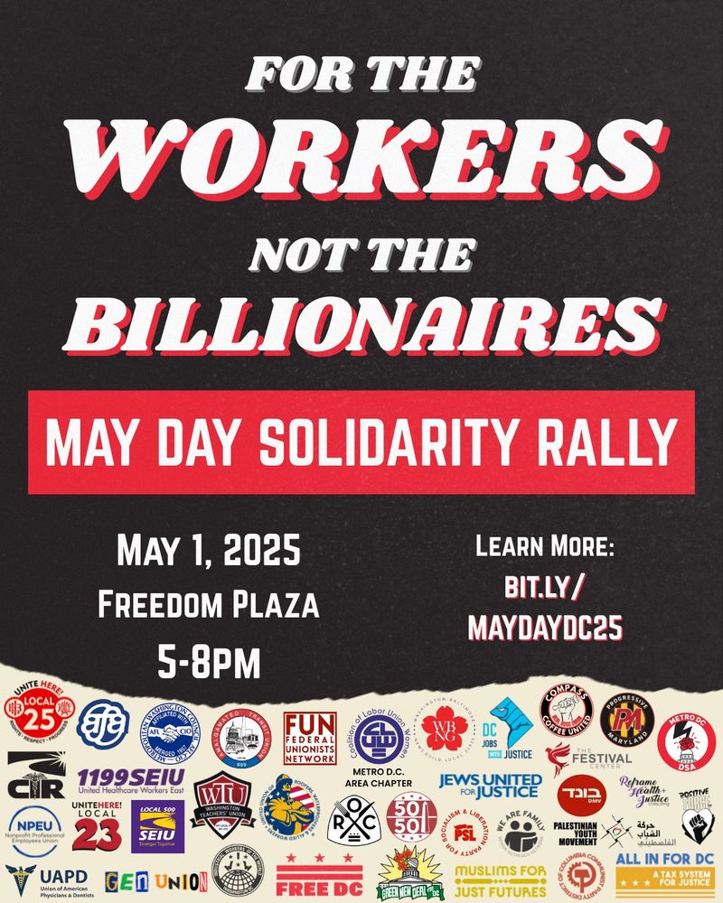 For the workers, not the billionaires. May Day Solidarity Rally. May 1, 2025 Freedom Plaza 5-8pm. Learn more: bit.ly/maydaydc25

Por los trabajadores, no por los billonarios. Manifestación de Solidaridad del Primero de Mayo.  1 de Mayo  Freedom Plaza  5PM-8PM.  Más información: bit.ly/maydaydc25