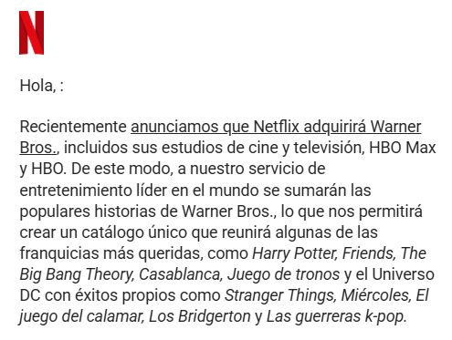 Texto de Netflix: "Hola, :
Recientemente anunciamos que Netflix adquirirá Warner Bros., incluidos sus estudios de cine y televisión, HBO Max y HBO. De este modo, a nuestro servicio de entretenimiento líder en el mundo se sumarán las populares historias de Warner Bros., lo que nos permitirá crear un catálogo único que reunirá algunas de las franquicias más queridas, como Harry Potter, Friends, The Big Bang Theory, Casablanca, Juego de tronos y el Universo DC con éxitos propios como Stranger Things, Miércoles, El juego del calamar, Los Bridgerton y Las guerreras k-pop."