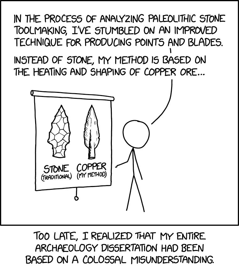 Comic. [Person giving a presentation. On roll-down projector screen are images of two arrowheads made of “stone (traditional)” and “copper (my method)”.] PERSON: In the process of analyzing Paleolithic stone toolmaking, I’ve stumbled on an improved technique for producing points and blades. Instead of stone, my method is based on the heating and shaping of copper ore… [caption] Too late, I realized my entire archaeology dissertation had been based on a colossal misunderstanding. 
