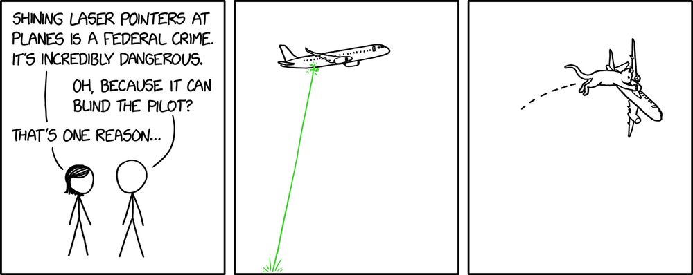 3-panel comic. (1) PERSON WITH SHORT HAIR to Person 2: Shining laser pointers at planes is a federal crime. It’s incredibly dangerous. PERSON 2: Oh, because it can blind the pilot? SHORT HAIR: That’s one reason… (2) [Laser pointed at flying airplane] (3) [Cat close to the size of the plane pouncing on airplane and taking it down] 