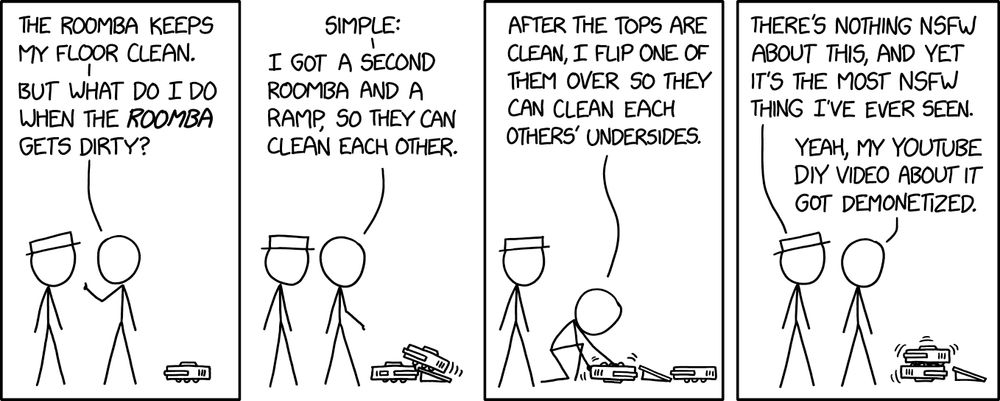 4-panel comic. (1) [Roomba next to two people] PERSON 1 to Person 2 with white hat: The Roomba keeps my floor clean. But what do I do when the *Roomba* gets dirty? (2) PERSON 1: Simple: I got a second Roomba and a ramp, so they can clean each other. [a second Roomba takes ramp to be on top of first Roomba] (3) PERSON 1: After the tops are clean, I flip one of them over so they can clean each others’ undersides. [flips Roomba upside down] (4) [stacked Roombas vibrating] PERSON 2: There’s nothing NSFW about this, and yet it’s the most NSFW thing I’ve ever seen. PERSON 1: Yeah, my YouTube DIY video about it got demonetized. 