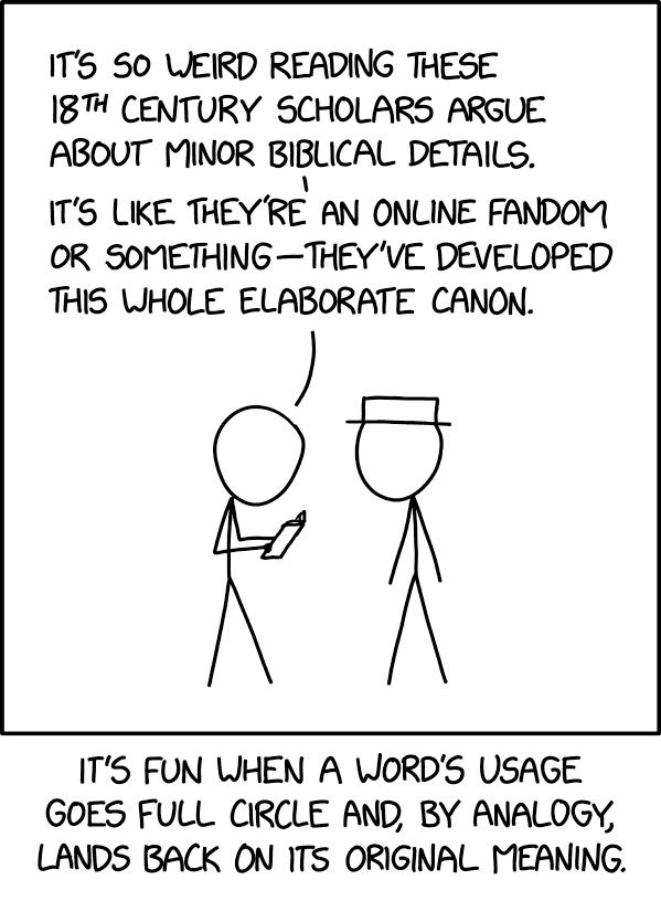 Comic. PERSON 1 [to person with white hat]: It’s so weird reading these 18th Century scholars argue about minor Biblical details. It’s like they’re an online fandom or something—They’ve developed this whole elaborate canon. [caption] It’s fun when a word’s usage goes full circle and, by analogy, lands back on its original meaning.