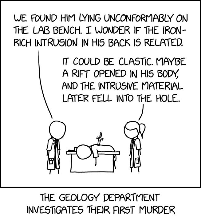 Comic. [two people in labcoats look at body pierced with blade draped over bench] PERSON 1: We found him lying uncomformably on the lab bench. I wonder if the iron-rich intrusion in his back is related. PERSON 2 with ponytail: It could be clastic. Maybe a rift opened in his body, and the intrusive material later fell into the hole. [caption] The Geology Department Investigates Their First Murder 