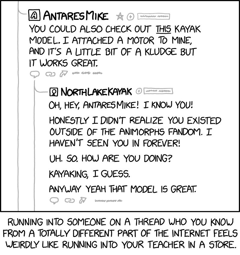 Comic. [formatted like forum post thread] POST BY AnteresMike: You could also check out THIS kayak model. I attached a motor to mine, and it’s a little bit of a kludge but it works great. REPLY BY NorthLakeKayak: Oh, hey, AntaresMike! I know you! Honestly I didn’t realize you existed outside of the Animorphs fandom. I haven’t seen you in forever! Uh. So. How are you doing? Kayaking, I guess. Anyway yeah that model is great. [caption] Running into someone on a thread who you know from a totally different part of the internet feels weirdly like running into your teacher into a store.