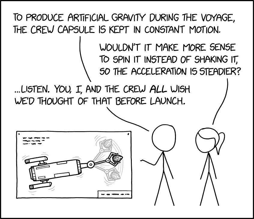Comic. PERSON 1 [pointing to blueprint of a spacecraft holding a capsule on one end that is shaking back and forth] To produce artificial gravity during the voyage, the crew capsule is kept in constant motion. PERSON 2 with ponytail: Wouldn’t it make more sense to spin it instead of shaking it, so the acceleration is steadier? PERSON 1: ...Listen. You, I, and the crew *all* wish we’d thought of that before launch. 