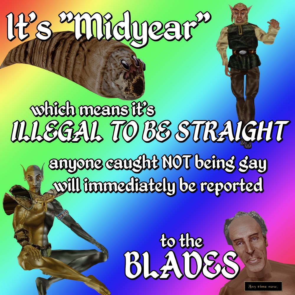 Fargoth, a Kwama Forager, Vivec, and Caius Cosades are over a rainbow background.

It's "Midyear"

which means it's ILLEGAL TO BE STRAIGHT

anyone caught NOT being gay
will immediately be reported

to the
BLADES

Any time now.