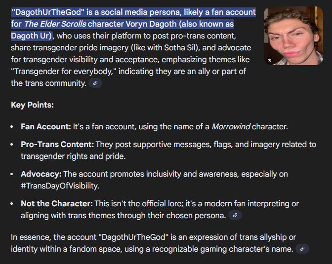 Google's shitty AI overview of search results

"DagothUrTheGod" is a social media persona, likely a fan account for The Elder Scrolls character Voryn Dagoth (also known as Dagoth Ur), who uses their platform to post pro-trans content, share transgender pride imagery (like with Sotha Sil), and advocate for transgender visibility and acceptance, emphasizing themes like "Transgender for everybody," indicating they are an ally or part of the trans community. 
Key Points:
Fan Account: It's a fan account, using the name of a Morrowind character.
Pro-Trans Content: They post supportive messages, flags, and imagery related to transgender rights and pride.
Advocacy: The account promotes inclusivity and awareness, especially on #TransDayOfVisibility.
Not the Character: This isn't the official lore; it's a modern fan interpreting or aligning with trans themes through their chosen persona. 
In essence, the account "DagothUrTheGod" is an expression of trans allyship or identity within a fandom space, using a recognizable gaming character's name. 