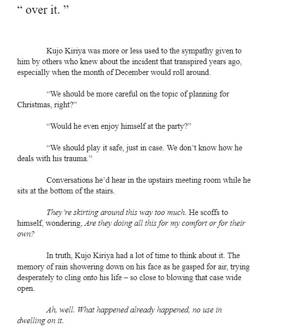 Kujo Kiriya was more or less used to the sympathy given to him by others who knew about the incident that transpired years ago, especially when the month of December would roll around. 

“We should be more careful on the topic of planning for Christmas, right?”

“Would he even enjoy himself at the party?”

“We should play it safe, just in case. We don’t know how he deals with his trauma.”

Conversations he’d hear in the upstairs meeting room while he sits at the bottom of the stairs.

They’re skirting around this way too much. He scoffs to himself, wondering, Are they doing all this for my comfort or for their own?

In truth, Kujo Kiriya had a lot of time to think about it. The memory of rain showering down on his face as he gasped for air, trying desperately to cling onto his life – so close to blowing that case wide open.

Ah, well. What happened already happened, no use in dwelling on it.
