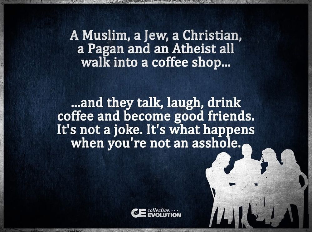 Group of people enjoying their coffee together! A Muslim, a Jew, a Christian, a Pagan and an Atheist all walk into a coffee shop...
...and they talk, laugh, drink coffee and become good friends.
It's not a joke. It's what happens when you're not an asshole.