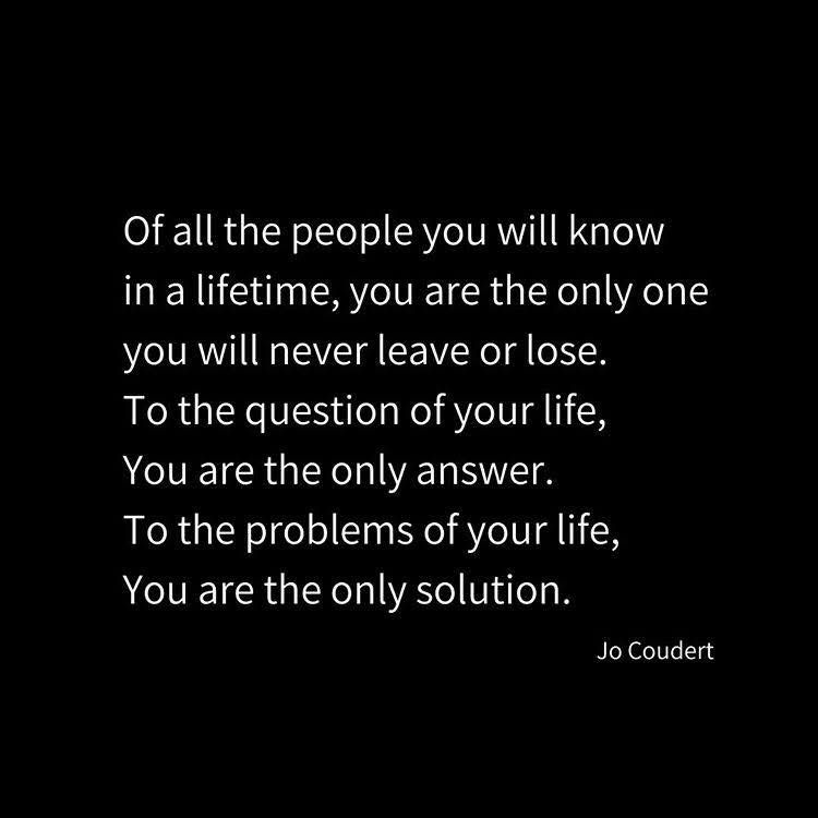 Of all the people you will know in a lifetime, you are the only one you will never leave or lose.
To the question of your life, You are the only answer.
To the problems of your life, You are the only solution.
Jo Coudert