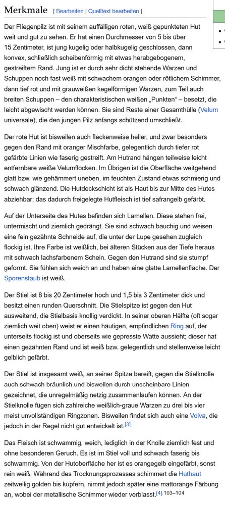 Der Fliegenpilz ist mit seinem auffälligen roten, weiß gepunkteten Hut weit und gut zu sehen. Er hat einen Durchmesser von 5 bis über 15 Zentimeter, ist jung kugelig oder halbkugelig geschlossen, dann konvex, schließlich scheibenförmig mit etwas herabgebogenem, gestreiftem Rand. Jung ist er durch sehr dicht stehende Warzen und Schuppen noch fast weiß mit schwachem orangen oder rötlichem Schimmer, dann tief rot und mit grauweißen kegelförmigen Warzen, zum Teil auch breiten Schuppen – den charakteristischen weißen „Punkten“ – besetzt, die leicht abgewischt werden können. Sie sind Reste einer Gesamthülle (Velum universale), die den jungen Pilz anfangs schützend umschließt.

Der rote Hut ist bisweilen auch fleckenweise heller, und zwar besonders gegen den Rand mit oranger Mischfarbe, gelegentlich durch tiefer rot gefärbte Linien wie faserig gestreift. Am Hutrand hängen teilweise leicht entfernbare weiße Velumflocken. Im Übrigen ist die Oberfläche weitgehend glatt bzw. wie gehämmert uneben, im feuchten Zustand etwas schmierig und schwach glänzend. Die Hutdeckschicht ist als Haut bis zur Mitte des Hutes abziehbar; das dadurch freigelegte Hutfleisch ist tief safrangelb gefärbt.

Auf der Unterseite des Hutes befinden sich Lamellen. Diese stehen frei, untermischt und ziemlich gedrängt. Sie sind schwach bauchig und weisen eine fein gezähnte Schneide auf, die unter der Lupe gesehen zugleich flockig ist. Ihre Farbe ist weißlich, bei älteren Stücken aus der Tiefe heraus mit schwach lachsfarbenem Schein. Gegen den Hutrand sind sie stumpf geformt. Sie fühlen sich weich an und haben eine glatte Lamellenfläche. Der Sporenstaub ist weiß.

Der Stiel ist 8 bis 20 Zentimeter hoch und 1,5 bis 3 Zentimeter dick und besitzt einen runden Querschnitt. Die Stielspitze ist gegen den Hut ausweitend, die Stielbasis knollig verdickt. In seiner oberen Hälfte (oft sogar ziemlich weit oben) weist er einen häutigen, empfindlichen Ring auf, der unterseits flockig ist und oberseits wie gepresste Watte …