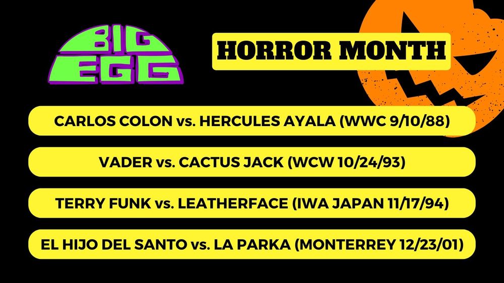 BIG EGG Horror Month

Carlos Colon vs. Hercules Ayala (WWC 9/10/88)
Vader vs. Cactus Jack (WCW 10/24/93)
Terry Funk vs. Leatherface (IWA Japan 11/17/94)
El Hijo Del Santo vs. La Parka (Monterrey 12/23/01)