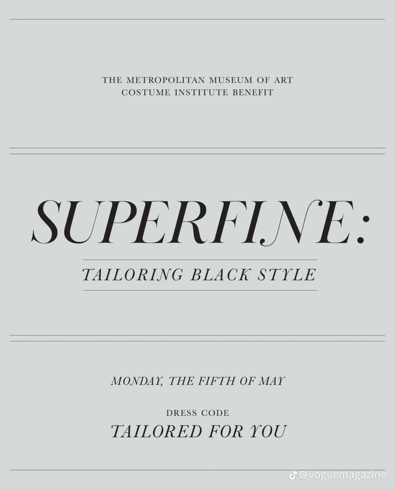 Text: Met Gala theme announcement :

THE METROPOLITAN MUSEUM OF ART
COSTUME INSTITUTE BENEFIT
SUPERFINE:
TAILORING BLACK STYLE

MONDAY, THE FIFTH OF MAY

DRESS CODE
TAILORED FOR YOU