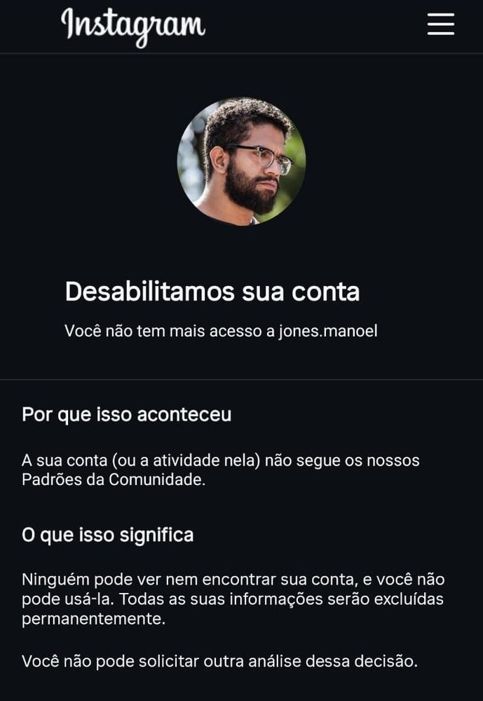 Print do Instagram 

Logo Instagram 

Desabilitamos sua conta

Você não tem mais acesso a jones.manoel


Por que isso aconteceu

A sua conta (ou a atividade nela) não segue os nossos Padrões da Comunidade.

O que isso significa

Ninguém pode ver nem encontrar sua conta, e você não pode usá-la. Todas as suas informações serão excluídas permanentemente.

Você não pode solicitar outra análise dessa decisão.