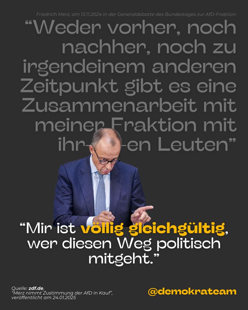 Friedrich Merz, am 13.11.2024 in der Generaldebatte des Bundestages zur AfD-Fraktion: "Weder vorher, noch nachher, noch zu irgendeinem anderen Zeitpunkt gibt es eine Zusammenarbeit mit meiner Fraktion mit
ihren Leuten". Im Vergleich mit Friedrich Merz am 23.01.2025: "Mir ist völlig gleichgültig, wer diesen Weg politisch mitgeht."
