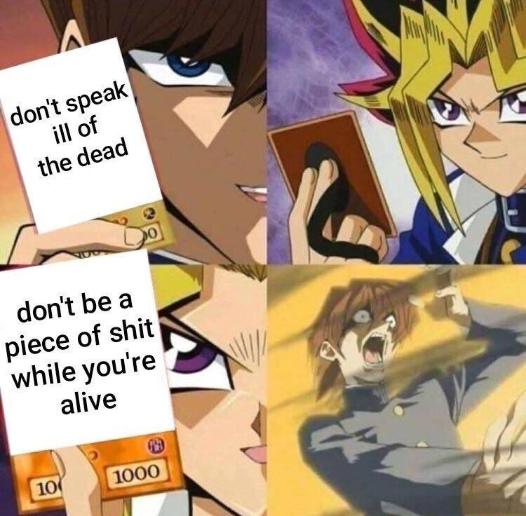 Seto Kaiba smugly revealing a card that says "don't speak ill of the dead'
Yugi smirks as he draws a card.
He then reveals the card and it says "don't be a piece of shit while you're alive"
Seto Kaiba screams as he is sent to the shadow realm.