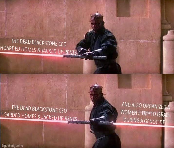 Darth Maul igniting his dual-lightsaber one blade at time
First Blade: The Dead Blackstone CEO Hoarded homes & jacked up rents
Second blade: And also organized a women's trip to Israel during a genocide
