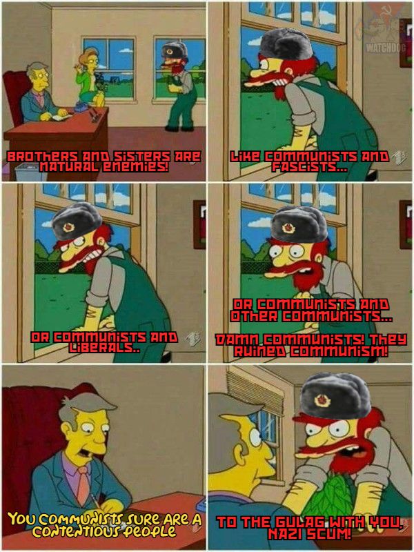 Willie from Simpsons in Principle Skinners office, wearing a Soviet Ushanka. Willie: Brothers and sisters are natural enemies! Like communists and fascists.. or communists and liberals... or communists and other communists.. Damn communists! They ruined communism! Skinner: You communists sure are a contentious people Willie: TO THE GULAG WITH YOU, NAZI SCUM!