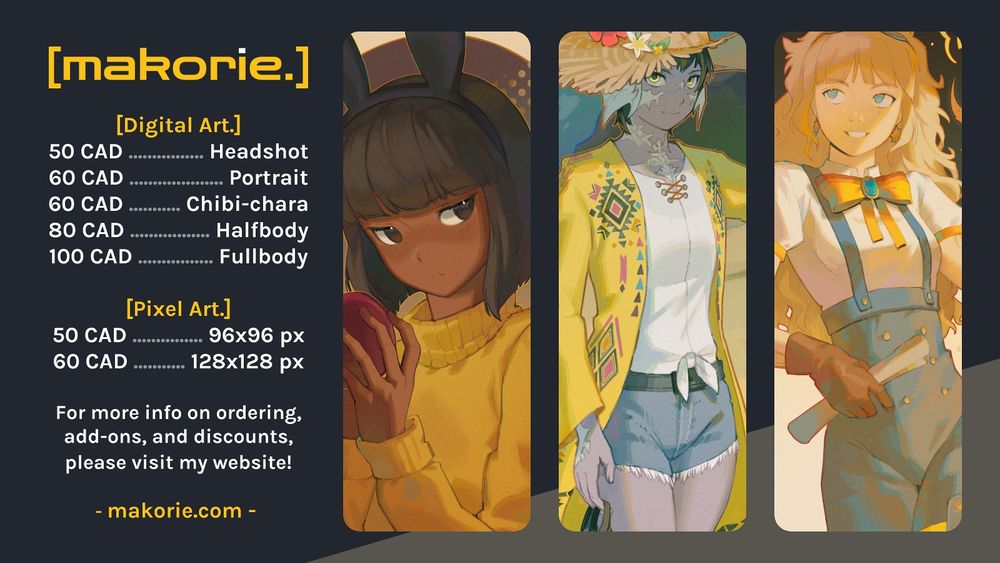 A digital image compilation of 3 artworks by Makorie. The image has a dark background. To the left, there is yellow and white text saying the following:
[Digital Art.] 50 CAD - Headshot, 60 CAD - Portrait, 60 CAD - Chibi-chara, 80 CAD - Halfbody, 100 CAD - Fullbody.
[Pixel Art.] 50 CAD - 96x96 px, 60 CAD - 128x128 px. For more info on ordering, add-ons, and discounts, please visit my website! makorie.com 

To the right are 3 cropped digital illustrations of humanoid characters in different poses and expressions. Each image has a bright yellow shade.