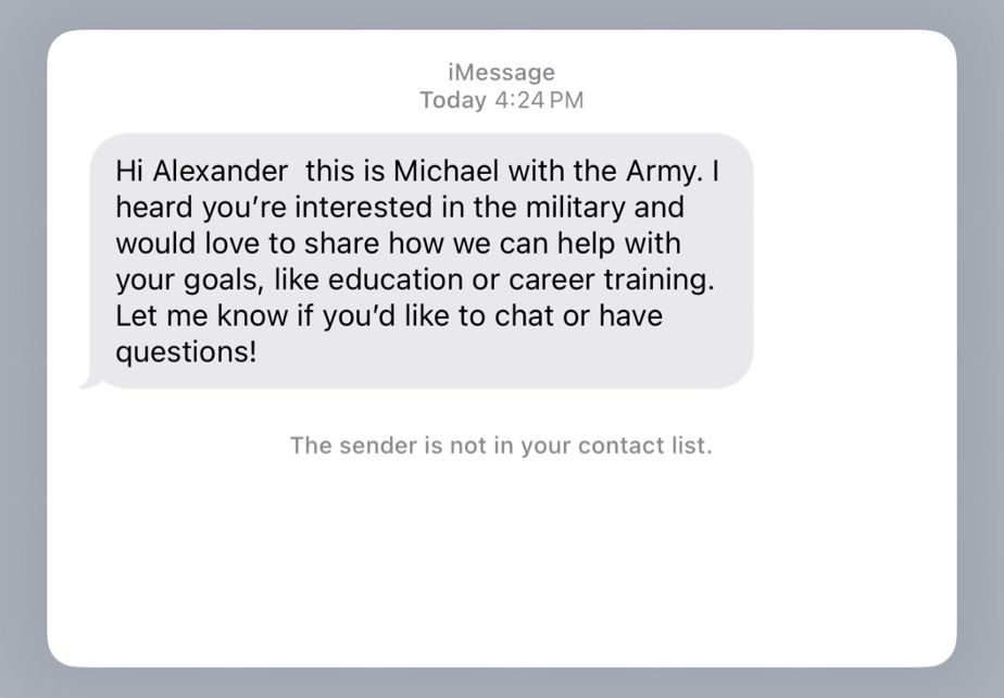 iMessage
Today 4:24 PM

Hi Alexander this is Michael with the Army. I heard you're interested in the military and would love to share how we can help with your goals, like education or career training.
Let me know if you'd like to chat or have questions!

The sender is not in your contact list.