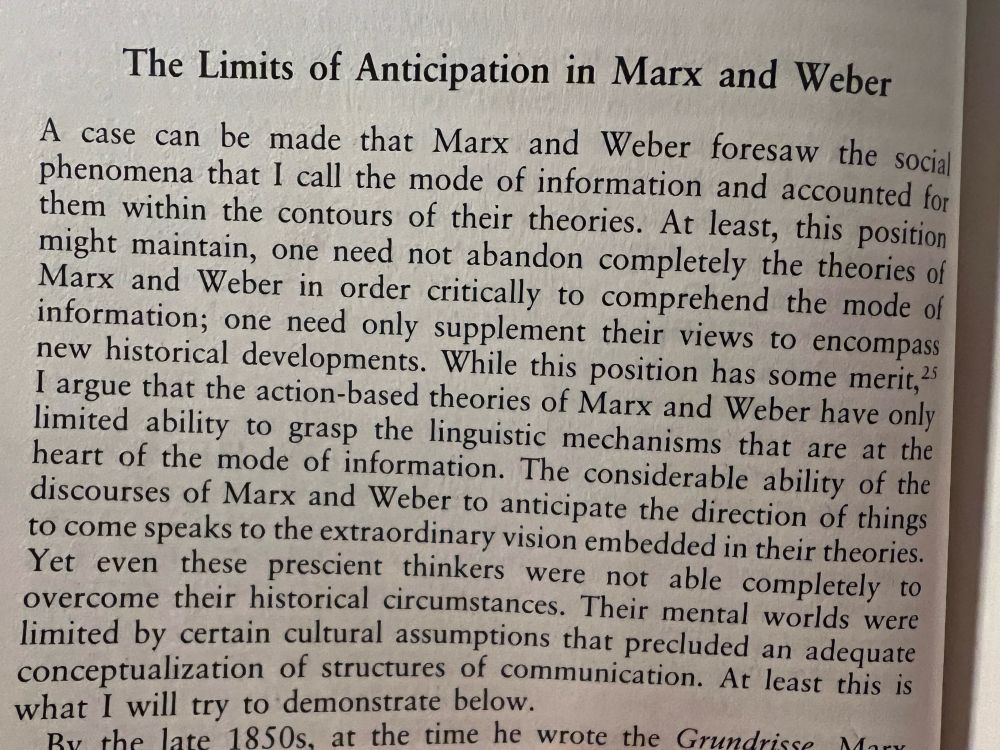 The Limits of Anticipation in Marx and Weber
A case can be made that Marx and Weber foresaw the social phenomena that I call the mode of information and accounted for them within the contours of their theories. At least, this position might maintain, one need not abandon completely the theories of Marx and Weber in order critically to comprehend the mode of information; one need only supplement their views to encompass new historical developments. While this position has some merit, 2 I argue that the action-based theories of Marx and Weber have only limited ability to grasp the linguistic mechanisms that are at the heart of the mode of information. The considerable ability of the discourses of Marx and Weber to anticipate the direction of things to come speaks to the extraordinary vision embedded in their theories. Yet even these prescient thinkers were not able completely to overcome their historical circumstances. Their mental worlds were limited by certain cultural assumptions that precluded an adequate conceptualization of structures of communication. At least this is what I will try to demonstrate below.

— Mark Poster, The Mode of Information (1990), pp. 30