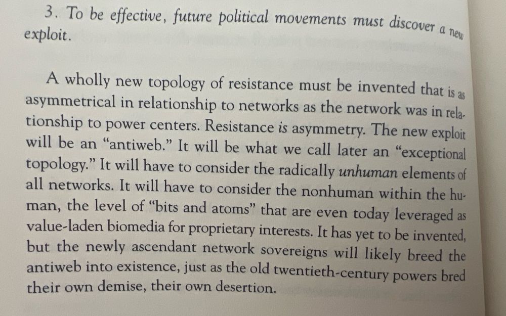 3. To be effective, future political movements must discover a new exploit.

A wholly new topology of resistance must be invented that is as asymmetrical in relationship to networks as the network was in relationship to power centers. Resistance is asymmetry. The new exploit will be an "antiweb." It will be what we call later an "exceptional topology." It will have to consider the radically unhuman elements of all networks. It will have to consider the nonhuman within the hu-man, the level of "bits and atoms" that are even today leveraged as value-laden biomedia for proprietary interests. It has yet to be invented, but the newly ascendant network sovereigns will likely breed the antiweb into existence, just as the old twentieth-century powers bred their own demise, their own desertion.

(from The Exploit by Galloway and Thacker)