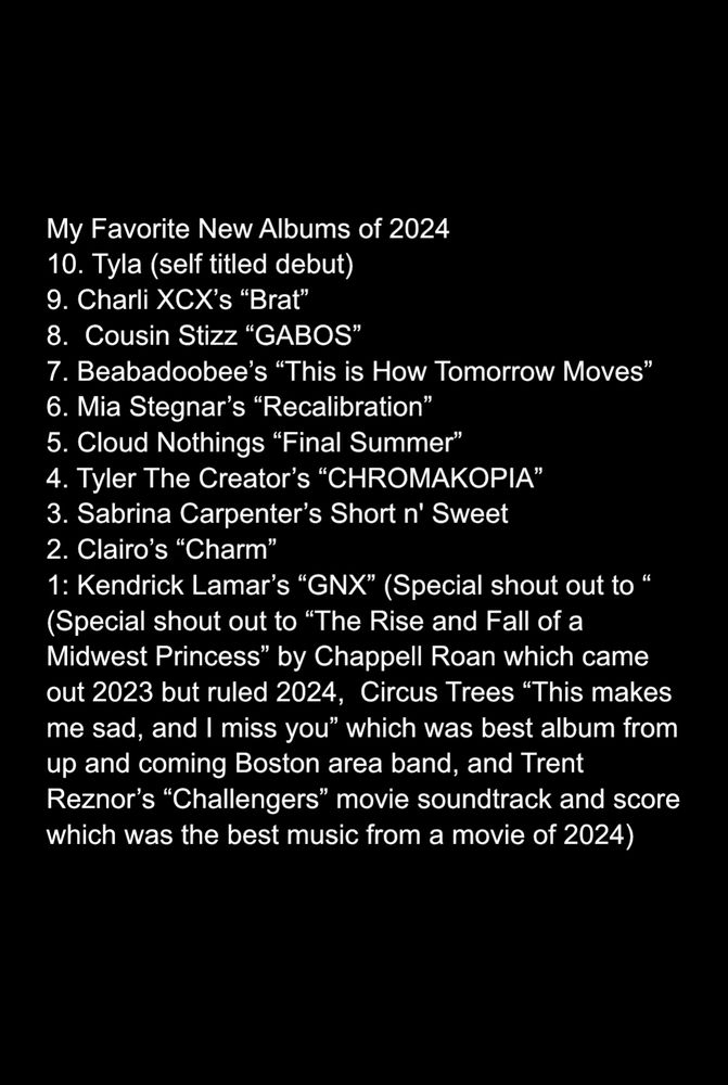 My Favorite New Albums of 2024
10. Tyla (self titled debut) 
9. Charli XCX’s “Brat” 
8.  Cousin Stizz “GABOS” 
7. Beabadoobee’s “This is How Tomorrow Moves”
6. Mia Stegnar’s “Recalibration” 
5. Cloud Nothings “Final Summer” 
4. Tyler The Creator’s “CHROMAKOPIA”
3. Sabrina Carpenter’s Short n' Sweet 
2. Clairo’s “Charm”
1: Kendrick Lamar’s “GNX” (Special shout out to “
(Special shout out to “The Rise and Fall of a Midwest Princess” by Chappell Roan which came out 2023 but ruled 2024,  Circus Trees “This makes me sad, and I miss you” which was best album from up and coming Boston area band, and Trent Reznor’s “Challengers” movie soundtrack and score which was the best music from a movie of 2024)
