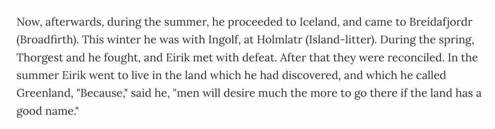 Now, afterwards, during the summer, he proceeded to Iceland, and came to Breidafjordr (Broadfirth). This winter he was with Ingolf, at Holmlatr (Island-litter). During the spring, Thorgest and he fought, and Eirik met with defeat. After that they were reconciled. In the summer Eirik went to live in the land which he had discovered, and which he called Greenland, "Because," said he, "men will desire much the more to go there if the land has a good name."