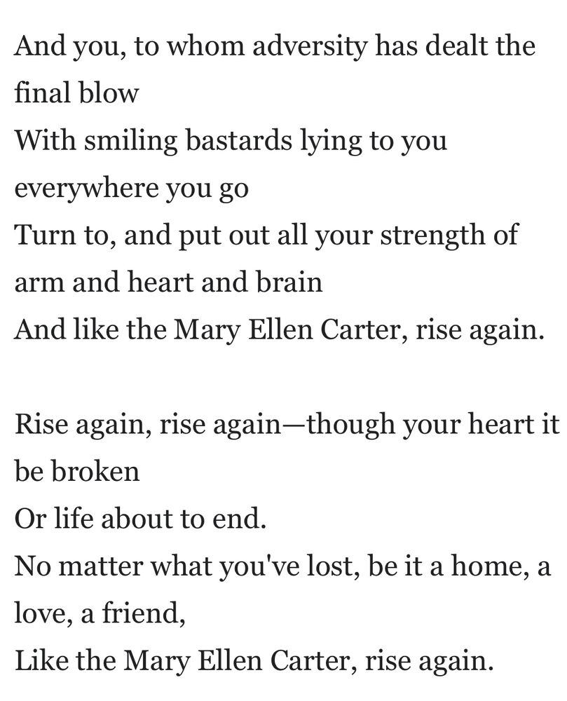 And you, to whom adversity has dealt the final blow
With smiling bastards lying to you everywhere you go
Turn to, and put out all your strength of arm and heart and brain
And like the Mary Ellen Carter, rise again.

Rise again, rise again—though your heart it be broken
Or life about to end.
No matter what you've lost, be it a home, a love, a friend,
Like the Mary Ellen Carter, rise again.