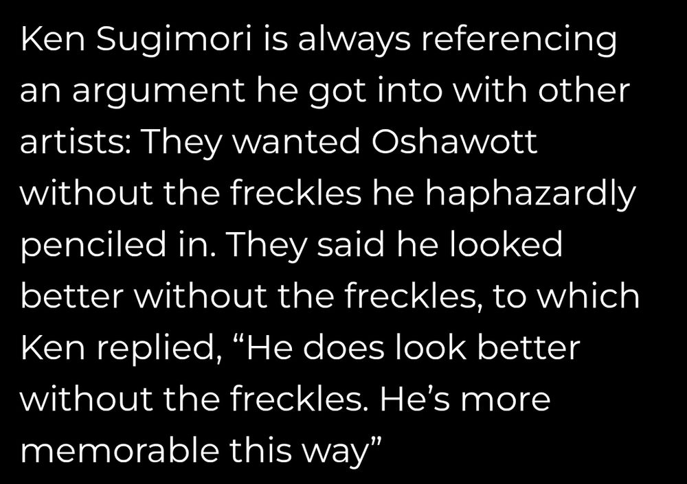 Ken Sugimori is always referencing an argument he got into with other artists: They wanted Oshawott without the freckles he haphazardly penciled in. They said he looked better without the freckles,to which Ken replied, "He does look better without the freckles. He's more memorable this way"