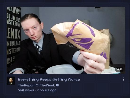 TheReportOfTheWeek video titled:
Everything Keeps Getting Worse.
The thumbnail pictures him holding a taco bell bag close to the screen with an extremely tired and disappointed look on his face.
