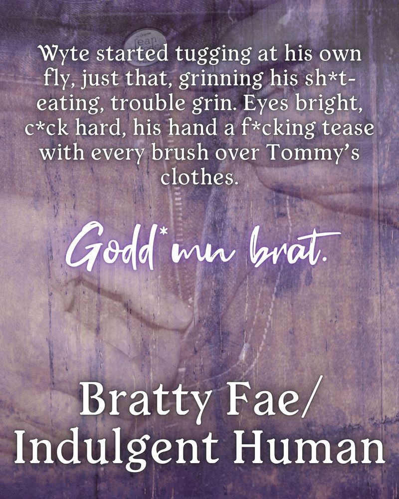 Image of someone unzipping their pants. Large text reads: Bratty Fae/Indulgent Human
Quote reads: Wyte started tugging at his own fly, just that, grinning his shit-eating, trouble grin. Eyes bright, cock hard, his hand a fucking tease with every brush over Tommy's clothes. Goddamn brat.