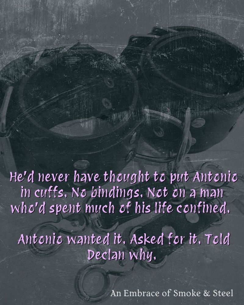 Quote over picture of bondage cuffs. "He'd never have thought to put Antonio in cuffs. No bindings. Not on a man who'd spent so much of his life confined. Antonio wanted it. Asked for it. Told Declan why."