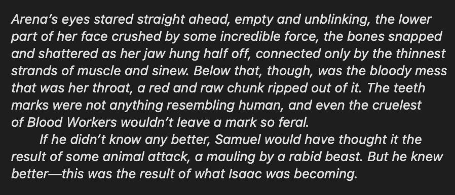 Snippet reading: Arena’s eyes stared straight ahead, empty and unblinking, the lower
part of her face crushed by some incredible force, the bones snapped
and shattered as her jaw hung half off, connected only by the thinnest
strands of muscle and sinew. Below that, though, was the bloody mess
that was her throat, a red and raw chunk ripped out of it. The teeth
marks were not anything resembling human, and even the cruelest
of Blood Workers wouldn’t leave a mark so feral.
	If he didn’t know any better, Samuel would have thought it the
result of some animal attack, a mauling by a rabid beast. But he knew
better—this was the result of what Isaac was becoming. 