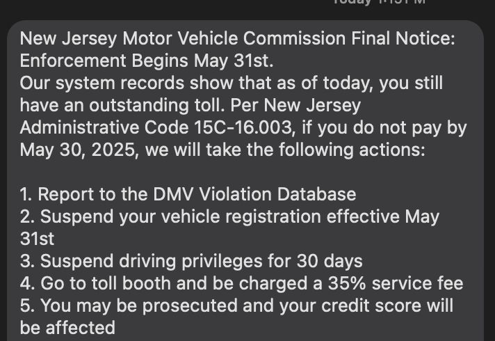 Text reading: New Jersey Motor Vehicle Commission Final Notice: Enforcement Begins May 31st.
Our system records show that as of today, you still have an outstanding toll. Per New Jersey Administrative Code 15C-16.003, if you do not pay by May 30, 2025, we will take the following actions:

1. Report to the DMV Violation Database
2. Suspend your vehicle registration effective May 31st
3. Suspend driving privileges for 30 days
4. Go to toll booth and be charged a 35% service fee
5. You may be prosecuted and your credit score will be affected