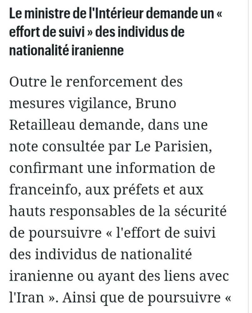 Le ministre de l'intérieur demande un "effort de suivi" des individus de nationalité iranienne
Outre le renforcement des mesures vigilance, Bruno Retailleau demande, dans une note consultée par le Parisien, confirmant une information de franceinfo, aux préfets et aux hauts responsables de la sécurité de poursuivre "l'effort de suivi des individus de nationalité iranienne ou ayant des liens avec l'Iran".