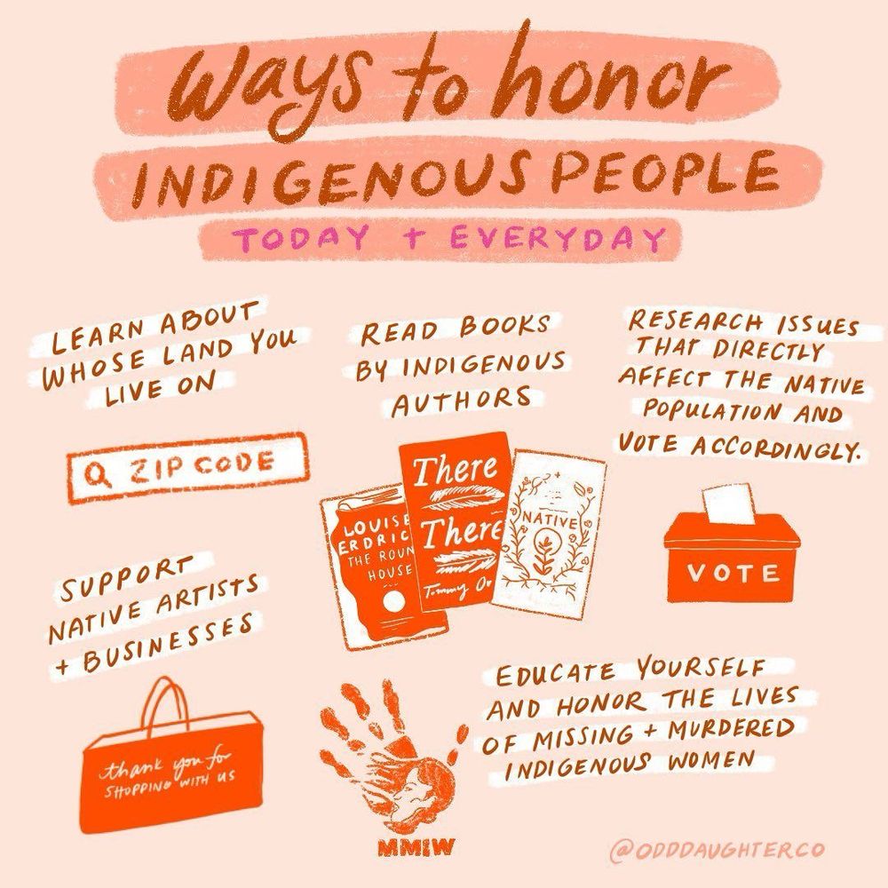 Info graphic by: @ODDDAUGHTERCO
Heading: ways to honor indigenous people today & every day. 
-learn about whose land you live on 
-read books by indigenous authors 
-research issues that directly affect the native population and vote accordingly 
-support native artists and businesses 
-educate yourself and honor the lives of missing and murdered indigenous women 