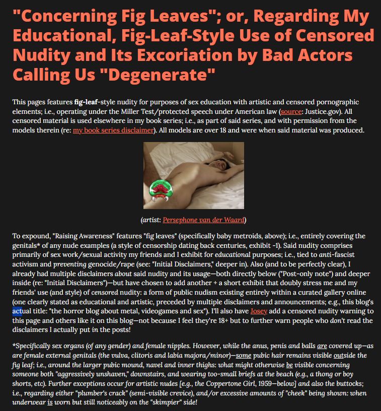 This pages features fig-leaf-style nudity for purposes of sex education with artistic and censored pornographic elements; i.e., operating under the Miller Test/protected speech under American law (source: Justice.gov). All censored material is used elsewhere in my book series; i.e., as part of said series, and with permission from the models therein (re: my book series disclaimer). All models are over 18 and were when said material was produced.

[...]

To expound, "Raising Awareness" features "fig leaves" (specifically baby metroids, above); i.e., entirely covering the genitals* of any nude examples (a style of censorship dating back centuries, exhibit -1). Said nudity comprises primarily of sex work/sexual activity my friends and I exhibit for educational purposes; i.e., tied to anti-fascist activism and preventing genocide/rape (see: "Initial Disclaimers," deeper in). Also (and to be perfectly clear), I already had multiple disclaimers about said nudity and its usage—both directly below ("Post-only note") and deeper inside (re: "Initial Disclaimers")—but have chosen to add another + a short exhibit that doubly stress me and my friends' use (and style) of censored nudity: a form of public nudism existing entirely within a curated gallery online (one clearly stated as educational and artistic, preceded by multiple disclaimers and announcements; e.g., this blog's actual title: "the horror blog about metal, videogames and sex"). I'll also have Josey add a censored nudity warning to this page and others like it on this blog—not because I feel they're 18+ but to further warn people who don't read the disclaimers I actually put in the posts!

*Specifically sex organs (of any gender) and female nipples. However, while the anus, penis and balls are covered up—as are female external genitals (the vulva, clitoris and labia majora/minor)—some pubic hair remains visible outside the fig leaf; i.e., around the larger pubic mound, navel and inner thighs [...]