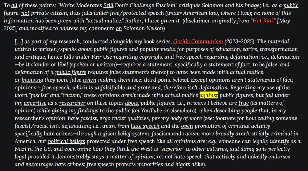 Excerpt from section about slander, public figures and actual malice: https://nicksmovieinsights.com/2025/10/follow-up-white-moderates-still-dont-challenge-fascism.html

[…] The material within is written/speaks about public figures and popular media for purposes of education, satire, transformation and critique, hence falls under Fair Use regarding copyright and free speech regarding defamation; i.e., defamation—be it slander or libel (spoken or written)—requires a statement, specifically a statement of fact, to be false, and defamation of a public figure requires false statements thereof to have been made with actual malice, or knowing they were false when making them (see: third point below). Except opinions aren't statements of fact; opinions = free speech, which is unfalsifiable and protected, therefore isn't defamation. Regarding my use of the word "fascist" and "racism," these opinions aren't made with actual malice against public figures, but fall under my expertise as a researcher on these topics about public figures; i.e., in ways I believe are true (as matters of opinion) while giving my findings to the public (on YouTube or elsewhere): when describing people that, in my researcher's opinion, have fascist, ergo racist qualities, per my body of work (see: footnote for how calling someone fascist/racist isn't defamation; i.e., apart from hate speech and the open promotion of criminal activity—specifically hate crimes—through a given belief system, fascism and racism more broadly aren't strictly criminal in America, but political beliefs protected under free speech like all opinions are; e.g., someone can legally identify as a Nazi in the US, and even opine how they think the West is "superior" to other cultures, and doing so is perfectly legal provided it demonstrably stays a matter of opinion; re: not hate speech that actively and nakedly endorses and encourages hate crimes: free speech protects minorities and bigots alike).