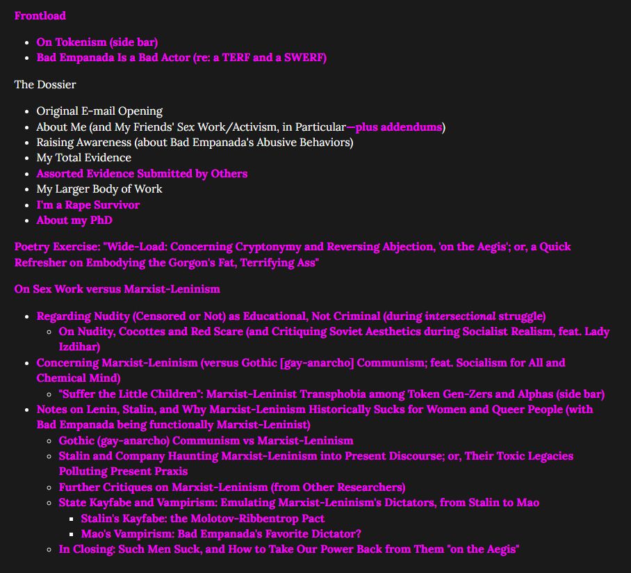 Table of Contents for v1.65

Frontload

- On Tokenism (side bar)
- Bad Empanada Is a Bad Actor (re: a TERF and a SWERF)

The Dossier

- Original E-mail Opening
- About Me (and My Friends' Sex Work/Activism, in Particular—plus addendums)
- Raising Awareness (about Bad Empanada's Abusive Behaviors)
- My Total Evidence
- Assorted Evidence Submitted by Others
- My Larger Body of Work
- I'm a Rape Survivor
- About my PhD

Poetry Exercise: "Wide-Load: Concerning Cryptonymy and Reversing Abjection, 'on the Aegis'; or, a Quick Refresher on Embodying the Gorgon's Fat, Terrifying Ass"

On Sex Work versus Marxist-Leninism

- Regarding Nudity (Censored or Not) as Educational, Not Criminal (during intersectional struggle)

- On Nudity, Cocottes and Red Scare (and Critiquing Soviet Aesthetics during Socialist Realism, feat. Lady Izdihar)

- Concerning Marxist-Leninism (versus Gothic [gay-anarcho] Communism; feat. Socialism for All and Chemical Mind)

- "Suffer the Little Children": Marxist-Leninist Transphobia among Token Gen-Zers and Alphas (side bar)

- Notes on Lenin, Stalin, and Why Marxist-Leninism Historically Sucks for Women and Queer People (with Bad Empanada being functionally Marxist-Leninist)

- Gothic (gay-anarcho) Communism vs Marxist-Leninism
- Stalin and Company Haunting Marxist-Leninism into Present Discourse; or, Their Toxic Legacies Polluting Present Praxis
- Further Critiques on Marxist-Leninism (from Other Researchers)
State Kayfabe and Vampirism: Emulating Marxist-Leninism's Dictators, from Stalin to Mao

- Stalin's Kayfabe: the Molotov-Ribbentrop Pact
- Mao's Vampirism: Bad Empanada's Favorite Dictator?

- In Closing: Such Men Suck, and How to Take Our Power Back from Them "on the Aegis"