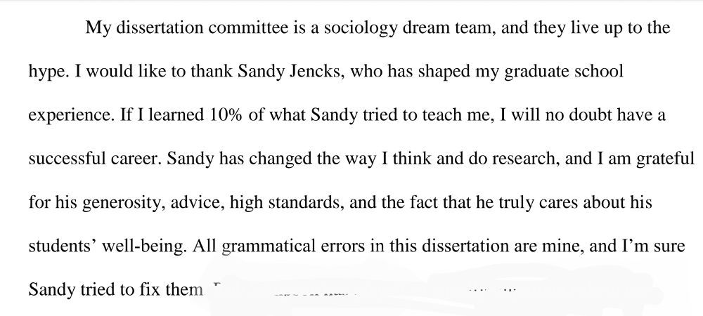 My dissertation committee is a sociology dream team, and they live up to the hype. I would like to thank Sandy Jencks, who has shaped my graduate school experience. If I learned 10% of what Sandy tried to teach me, I will no doubt have a successful career. Sandy has changed the way I think and do research, and I am grateful for his generosity, advice, high standards, and the fact that he truly cares about his students' well-being. All grammatical errors in this dissertation are mine, and I'm sure Sandy tried to fix them.