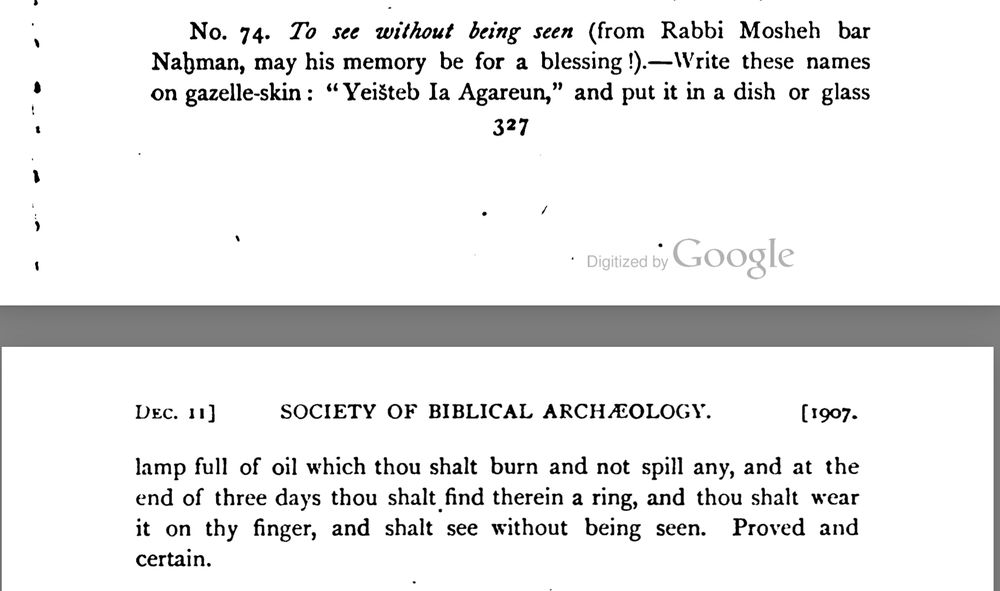 No. 74. To see without being seen (from Rabbi Mosheh bar Nahman, may his memory be for a blessing !).—|rite these names on gazelle-skin: "Yeisteb Ia Agareun," and put it in a dish or glass lamp full of oil which thou shalt burn and not spill any, and at the end of three days thou shalt find therein a ring, and thou shalt wear it on thy finger, and shalt see without being seen. Proved and certain.