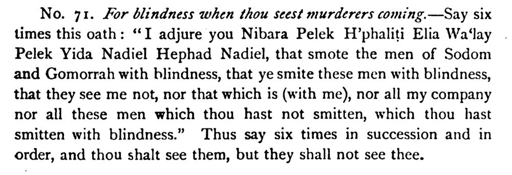 No. 71. For blindness when thou seest murderers coming.-Say six times this oath: "I adjure you Nibara Pelek H'phaliti Elia Wa'lay Pelek Yida Nadiel Hephad Nadiel, that smote the men of Sodom and Gomorrah with blindness, that ye smite these men with blindness, that they see me not, nor that which is (with me), nor all my company nor all these men which thou hast not smitten, which thou hast smitten with blindness." Thus say six times in succession and in order, and thou shalt see them, but they shall not see thee.