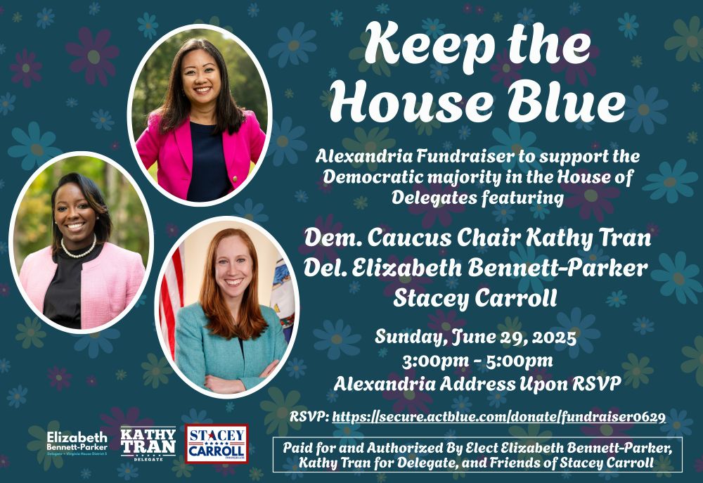 Keep the House Blue. Alexandria Fundraiser to support the Democratic majority in the House of Delegates featuring Dem. Caucus Chair Kathy Tran, Del. Elizabeth Bennett-Parker, Stacey Carroll. Sunday June 29, 2025 from 3-5 pm. Alexandria address upon RSVP. RSVP at https://secure.actblue.com/donate/fundraiser0629. Paid for and authorized by Elect Elizabeth Bennett-Parker, Kathy Tran for Delegate and Friends of Stacey Carroll
