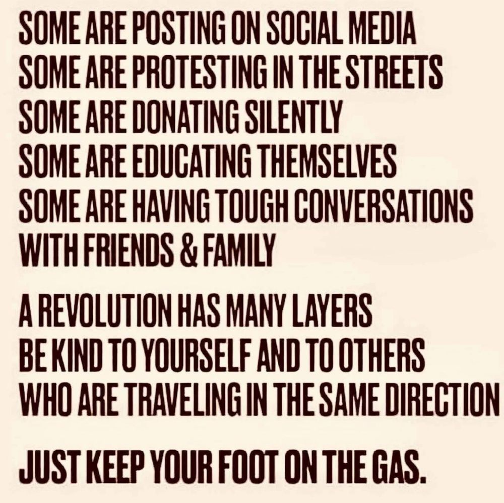 SOME ARE POSTING ON SOCIAL MEDIA SOME ARE PROTESTING IN THE STREETS SOME ARE DONATING SILENTLY SOME ARE EDUCATING THEMSELVES
SOME ARE HAVING TOUGH CONVERSATIONS WITH FRIENDS & FAMILY
A REVOLUTION HAS MANY LAYERS BE KIND TO YOURSELF AND TO OTHERS WHO ARE TRAVELING IN THE SAME DIRECTION
JUST KEEP YOUR FOOT ON THE GAS.