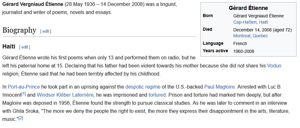Gérard Vergniaud Étienne (28 May 1936 – 14 December 2008) was a linguist, journalist and writer of poems, novels and essays.

Biography

Born: Gérard Vergniaud Étienne; Cap-Haïtien, Haiti
Died: December 14, 2008 (aged 72); Montreal, Quebec
Language: French
Years active: 1960-2008

Haiti
Gérard Étienne wrote his first poems when only 13 and performed them on radio, but he left his paternal home at 15. Declaring that his father had been violent towards his mother because she did not share his Vodun religion, Étienne said that he had been terribly affected by his childhood.

In Port-au-Prince he took part in an uprising against the despotic regime of the U.S.-backed Paul Magloire. Arrested with Luc B. Innocent[1] and Windsor Kléber Laferrière, he was imprisoned and tortured. Prison and torture had marked him deeply, but after Magloire was deposed in 1956, Étienne found the strength to pursue classical studies. As he was later to comment in an interview with Ghila Sroka, "The more we deny the people the right to exist, the more they express their disappointment in the arts, literature, music."